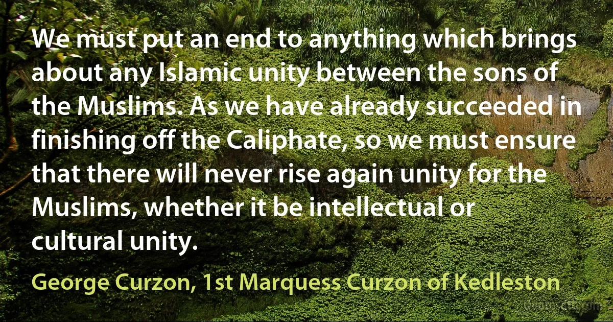 We must put an end to anything which brings about any Islamic unity between the sons of the Muslims. As we have already succeeded in finishing off the Caliphate, so we must ensure that there will never rise again unity for the Muslims, whether it be intellectual or cultural unity. (George Curzon, 1st Marquess Curzon of Kedleston)