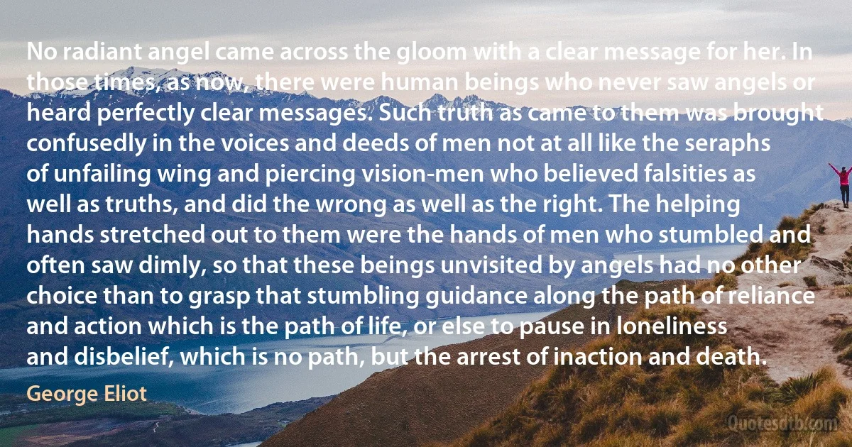No radiant angel came across the gloom with a clear message for her. In those times, as now, there were human beings who never saw angels or heard perfectly clear messages. Such truth as came to them was brought confusedly in the voices and deeds of men not at all like the seraphs of unfailing wing and piercing vision-men who believed falsities as well as truths, and did the wrong as well as the right. The helping hands stretched out to them were the hands of men who stumbled and often saw dimly, so that these beings unvisited by angels had no other choice than to grasp that stumbling guidance along the path of reliance and action which is the path of life, or else to pause in loneliness and disbelief, which is no path, but the arrest of inaction and death. (George Eliot)