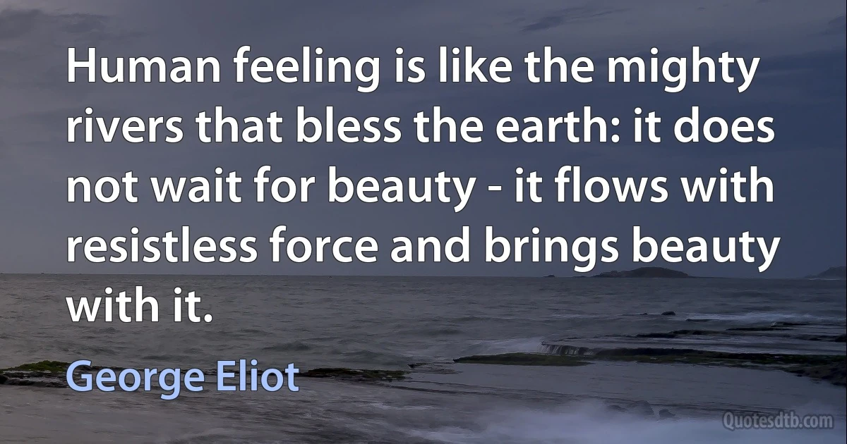 Human feeling is like the mighty rivers that bless the earth: it does not wait for beauty - it flows with resistless force and brings beauty with it. (George Eliot)