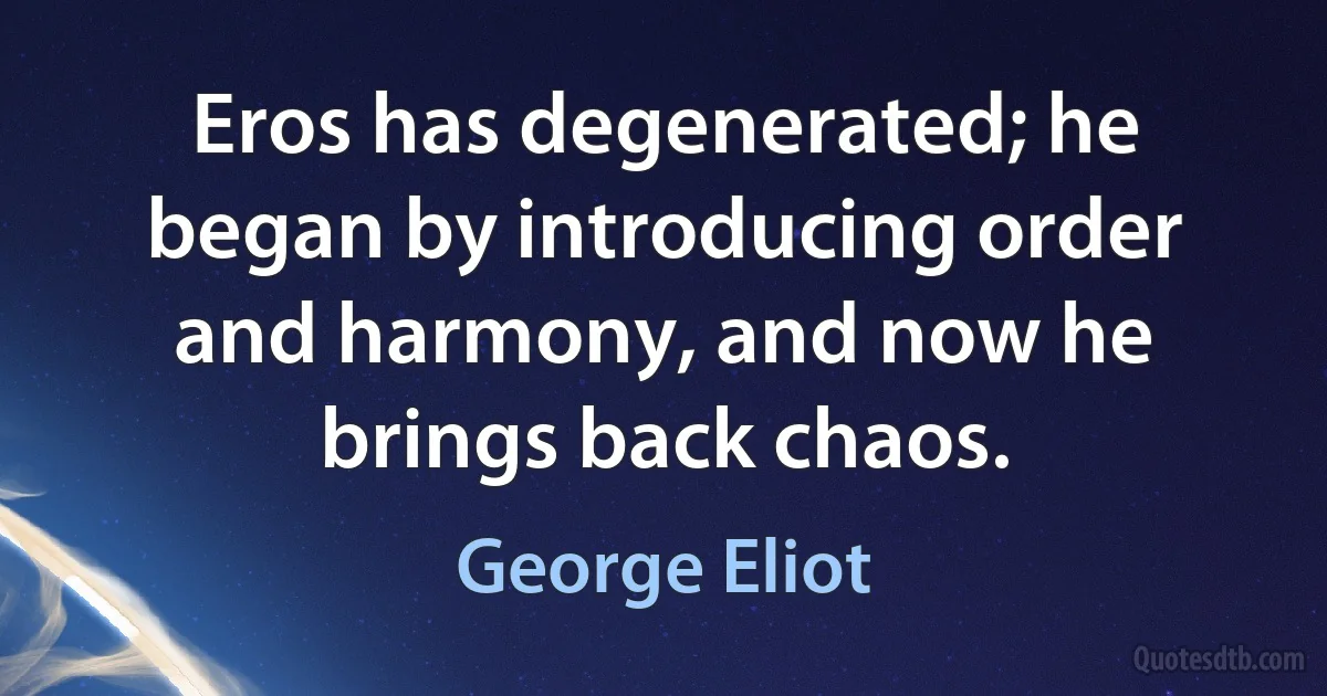 Eros has degenerated; he began by introducing order and harmony, and now he brings back chaos. (George Eliot)