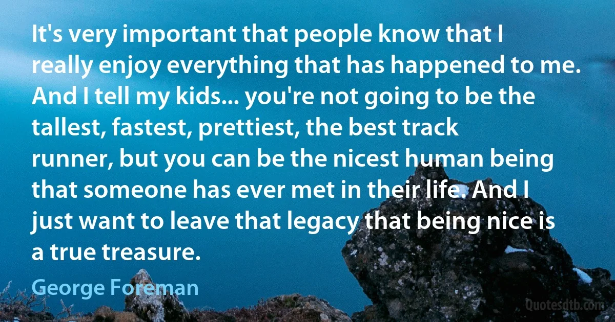 It's very important that people know that I really enjoy everything that has happened to me. And I tell my kids... you're not going to be the tallest, fastest, prettiest, the best track runner, but you can be the nicest human being that someone has ever met in their life. And I just want to leave that legacy that being nice is a true treasure. (George Foreman)