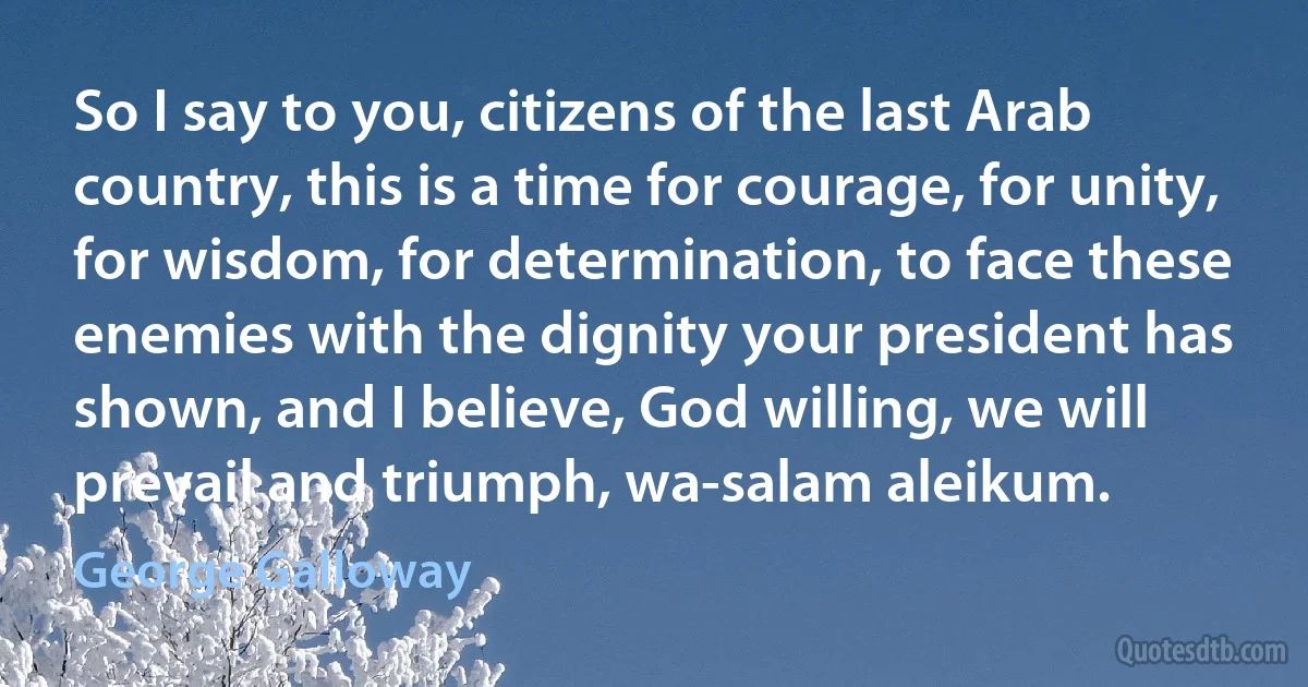 So I say to you, citizens of the last Arab country, this is a time for courage, for unity, for wisdom, for determination, to face these enemies with the dignity your president has shown, and I believe, God willing, we will prevail and triumph, wa-salam aleikum. (George Galloway)