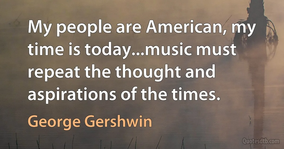 My people are American, my time is today...music must repeat the thought and aspirations of the times. (George Gershwin)