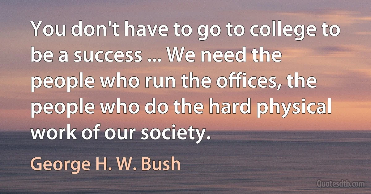 You don't have to go to college to be a success ... We need the people who run the offices, the people who do the hard physical work of our society. (George H. W. Bush)