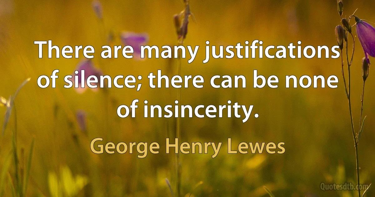 There are many justifications of silence; there can be none of insincerity. (George Henry Lewes)