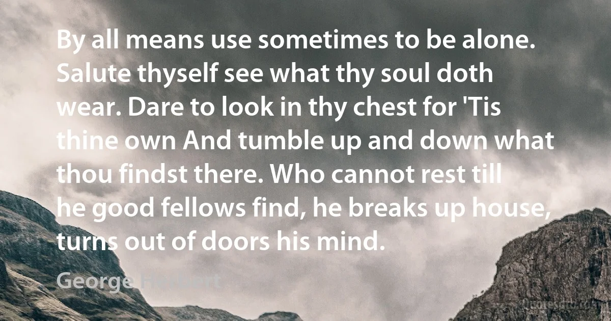 By all means use sometimes to be alone. Salute thyself see what thy soul doth wear. Dare to look in thy chest for 'Tis thine own And tumble up and down what thou findst there. Who cannot rest till he good fellows find, he breaks up house, turns out of doors his mind. (George Herbert)