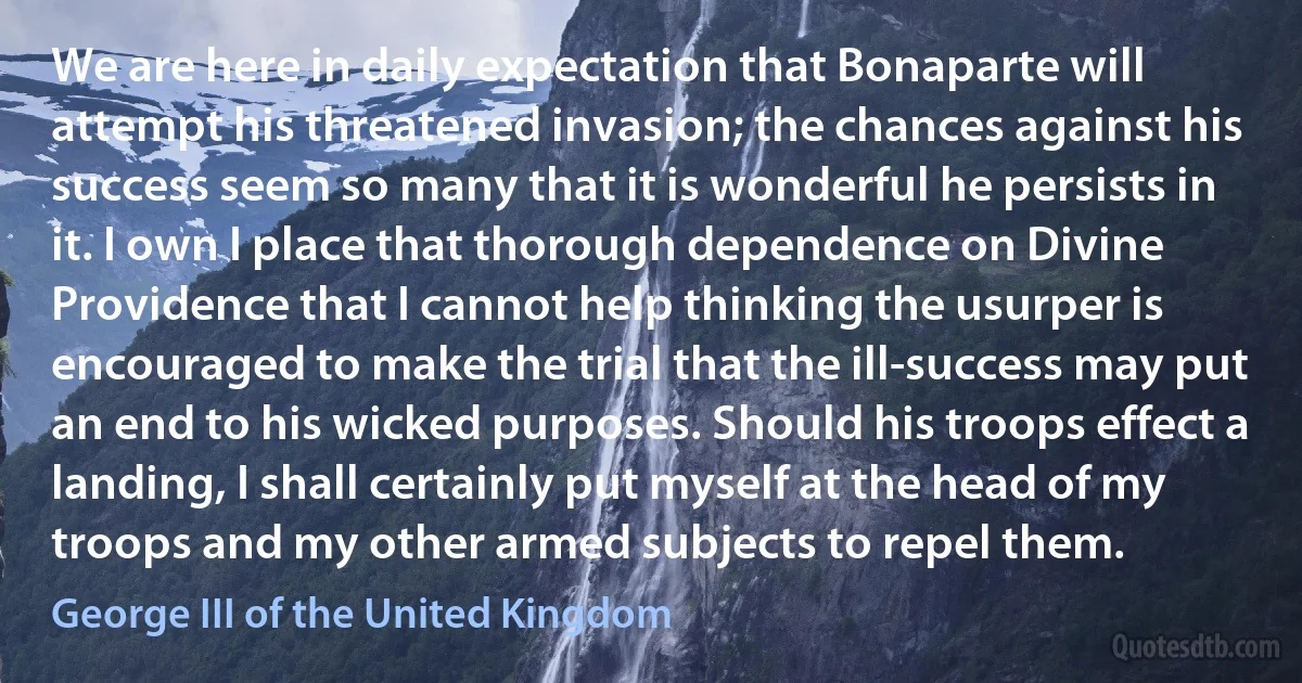 We are here in daily expectation that Bonaparte will attempt his threatened invasion; the chances against his success seem so many that it is wonderful he persists in it. I own I place that thorough dependence on Divine Providence that I cannot help thinking the usurper is encouraged to make the trial that the ill-success may put an end to his wicked purposes. Should his troops effect a landing, I shall certainly put myself at the head of my troops and my other armed subjects to repel them. (George III of the United Kingdom)