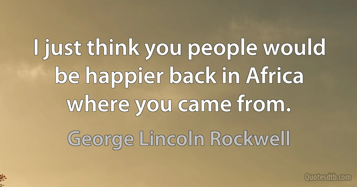 I just think you people would be happier back in Africa where you came from. (George Lincoln Rockwell)