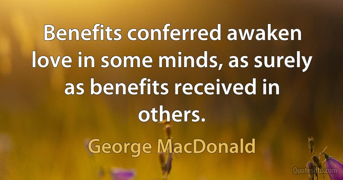 Benefits conferred awaken love in some minds, as surely as benefits received in others. (George MacDonald)