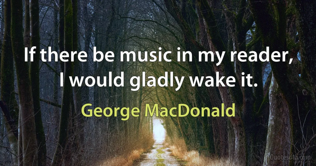 If there be music in my reader, I would gladly wake it. (George MacDonald)