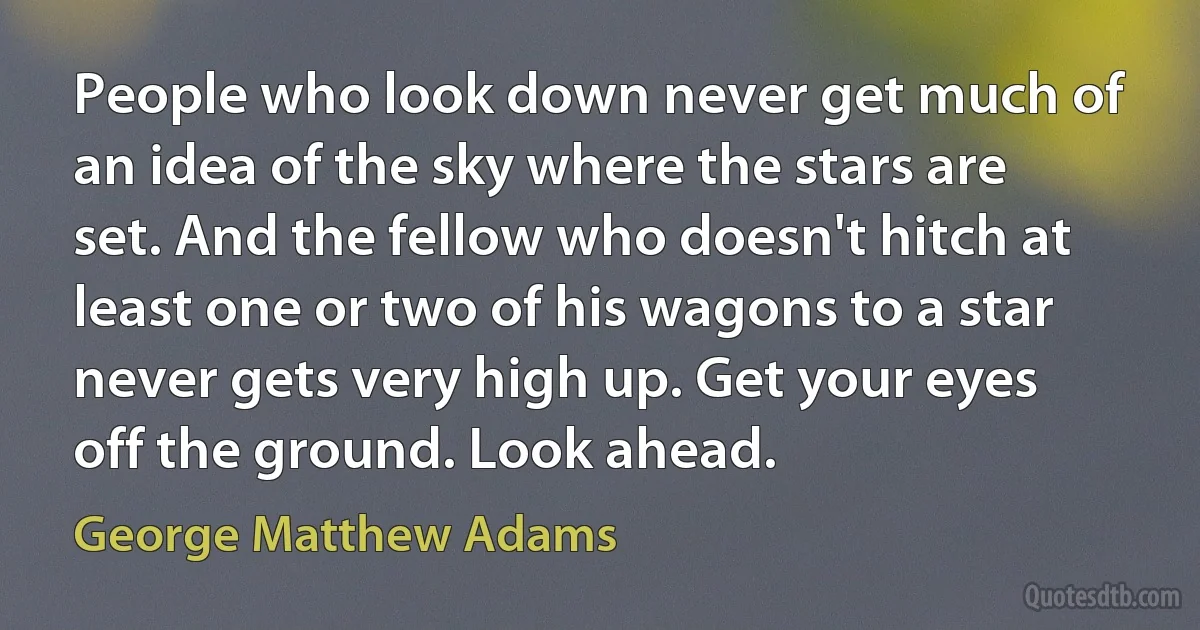 People who look down never get much of an idea of the sky where the stars are set. And the fellow who doesn't hitch at least one or two of his wagons to a star never gets very high up. Get your eyes off the ground. Look ahead. (George Matthew Adams)