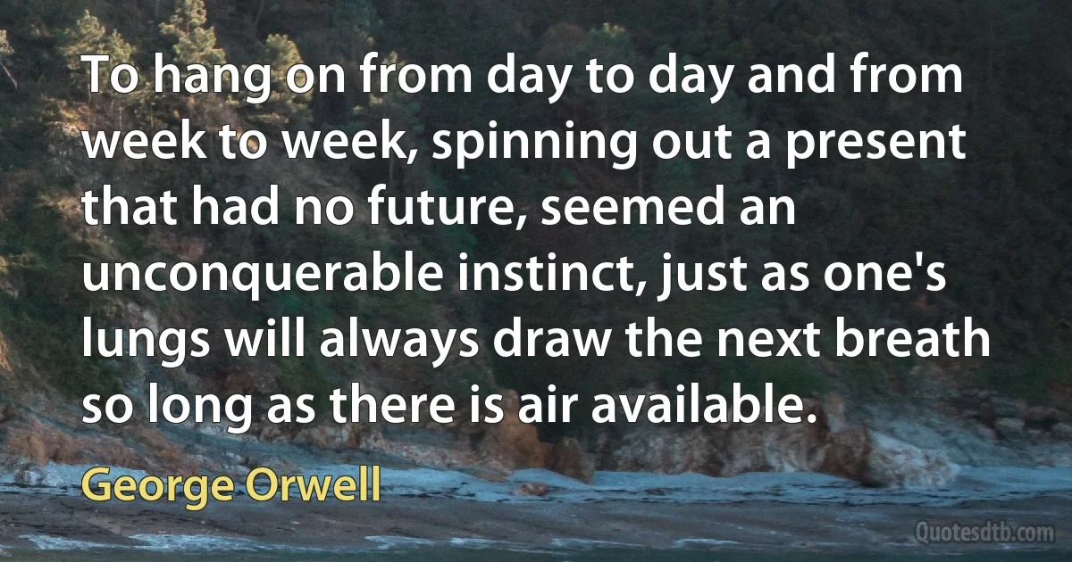 To hang on from day to day and from week to week, spinning out a present that had no future, seemed an unconquerable instinct, just as one's lungs will always draw the next breath so long as there is air available. (George Orwell)