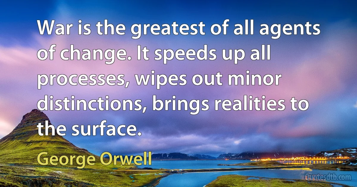 War is the greatest of all agents of change. It speeds up all processes, wipes out minor distinctions, brings realities to the surface. (George Orwell)