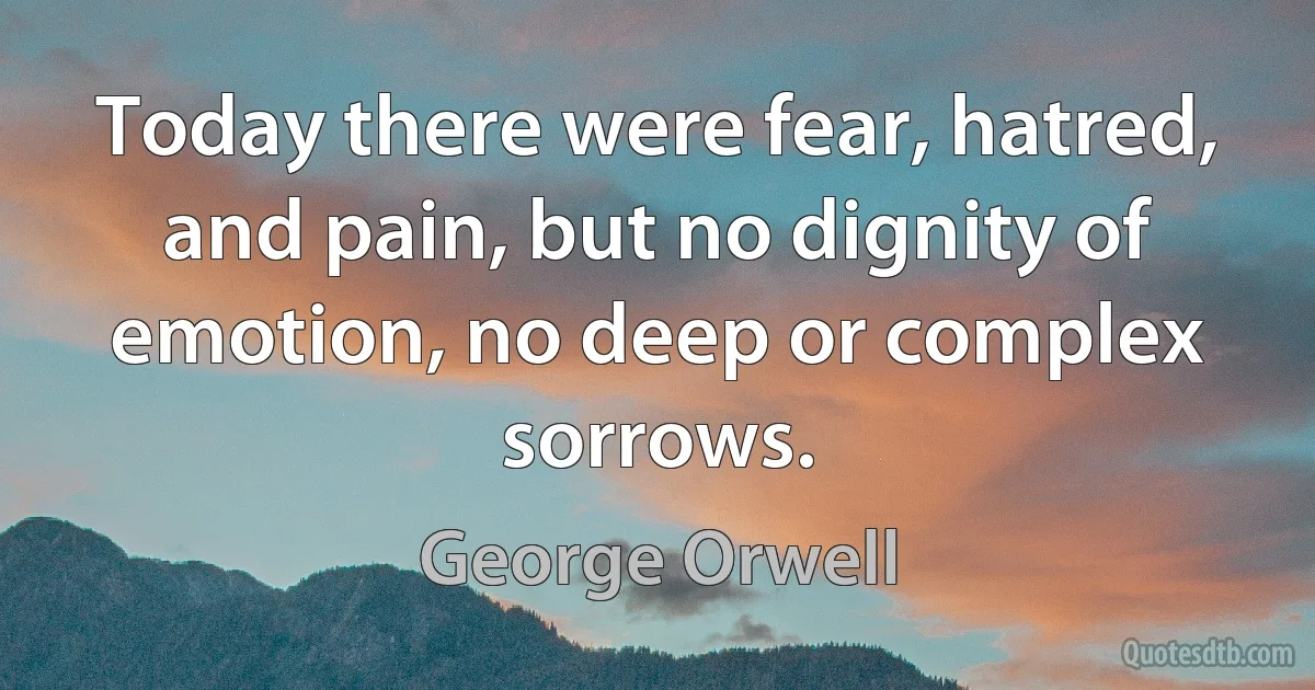 Today there were fear, hatred, and pain, but no dignity of emotion, no deep or complex sorrows. (George Orwell)