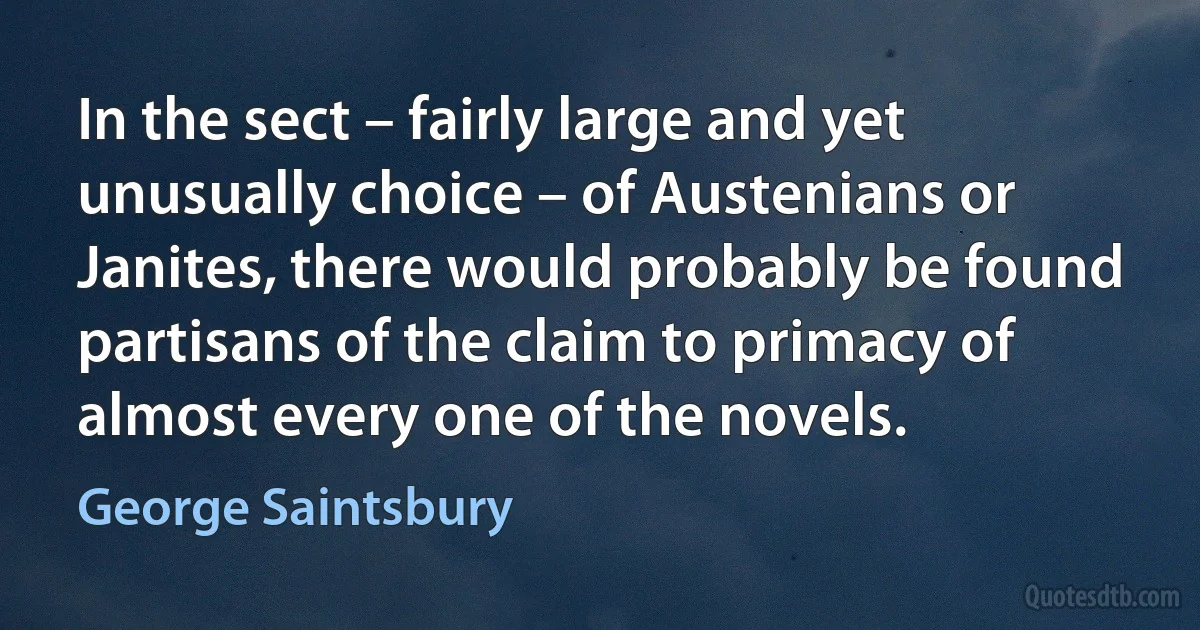 In the sect – fairly large and yet unusually choice – of Austenians or Janites, there would probably be found partisans of the claim to primacy of almost every one of the novels. (George Saintsbury)