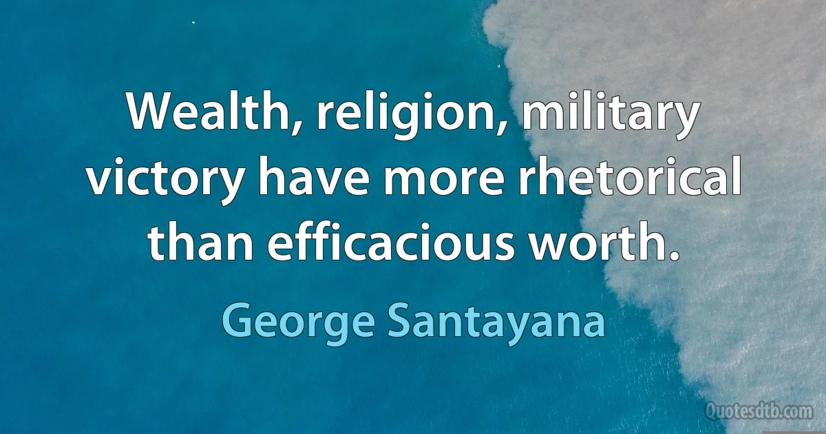 Wealth, religion, military victory have more rhetorical than efficacious worth. (George Santayana)