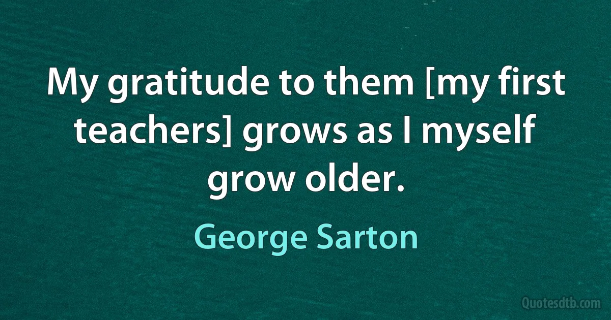 My gratitude to them [my first teachers] grows as I myself grow older. (George Sarton)