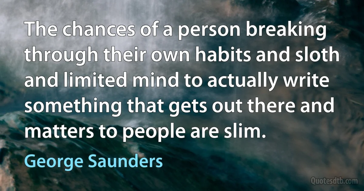 The chances of a person breaking through their own habits and sloth and limited mind to actually write something that gets out there and matters to people are slim. (George Saunders)