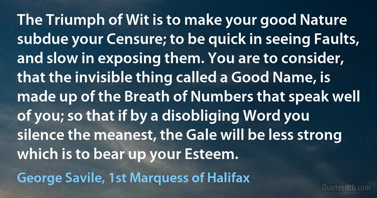 The Triumph of Wit is to make your good Nature subdue your Censure; to be quick in seeing Faults, and slow in exposing them. You are to consider, that the invisible thing called a Good Name, is made up of the Breath of Numbers that speak well of you; so that if by a disobliging Word you silence the meanest, the Gale will be less strong which is to bear up your Esteem. (George Savile, 1st Marquess of Halifax)