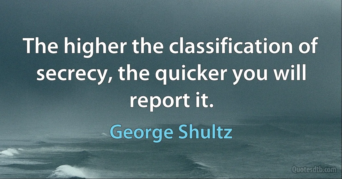 The higher the classification of secrecy, the quicker you will report it. (George Shultz)