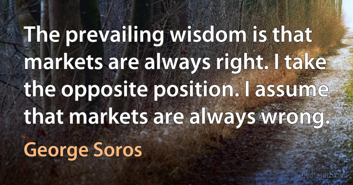 The prevailing wisdom is that markets are always right. I take the opposite position. I assume that markets are always wrong. (George Soros)