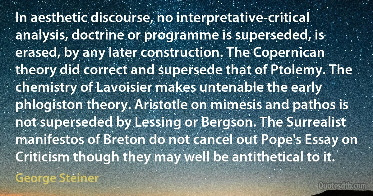 In aesthetic discourse, no interpretative-critical analysis, doctrine or programme is superseded, is erased, by any later construction. The Copernican theory did correct and supersede that of Ptolemy. The chemistry of Lavoisier makes untenable the early phlogiston theory. Aristotle on mimesis and pathos is not superseded by Lessing or Bergson. The Surrealist manifestos of Breton do not cancel out Pope's Essay on Criticism though they may well be antithetical to it. (George Steiner)