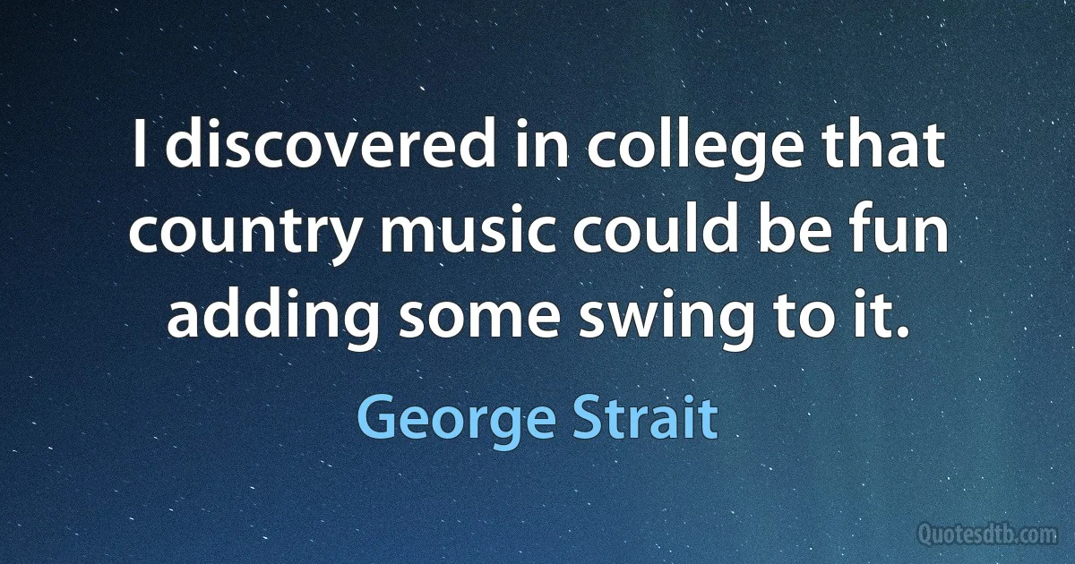 I discovered in college that country music could be fun adding some swing to it. (George Strait)