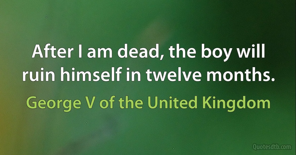 After I am dead, the boy will ruin himself in twelve months. (George V of the United Kingdom)