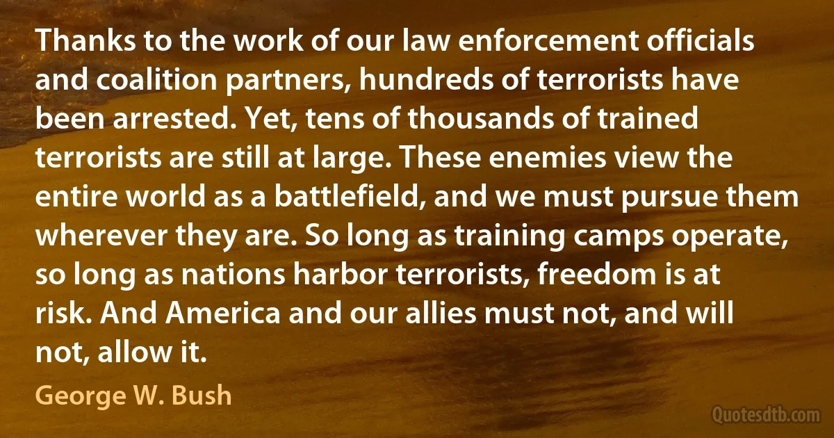 Thanks to the work of our law enforcement officials and coalition partners, hundreds of terrorists have been arrested. Yet, tens of thousands of trained terrorists are still at large. These enemies view the entire world as a battlefield, and we must pursue them wherever they are. So long as training camps operate, so long as nations harbor terrorists, freedom is at risk. And America and our allies must not, and will not, allow it. (George W. Bush)