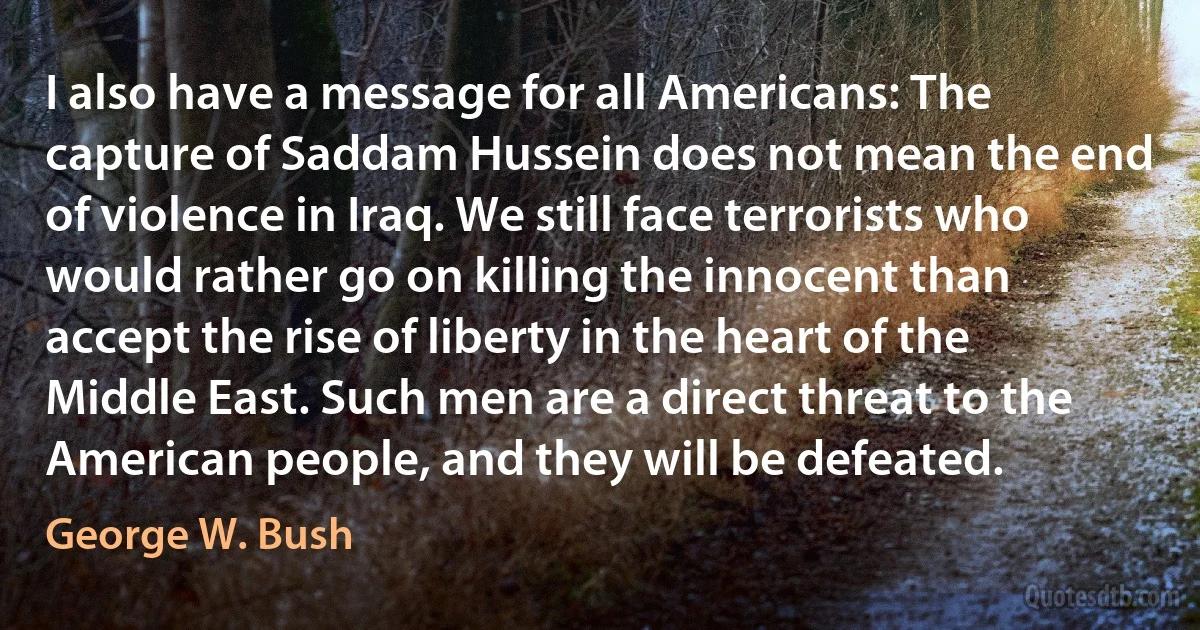 I also have a message for all Americans: The capture of Saddam Hussein does not mean the end of violence in Iraq. We still face terrorists who would rather go on killing the innocent than accept the rise of liberty in the heart of the Middle East. Such men are a direct threat to the American people, and they will be defeated. (George W. Bush)