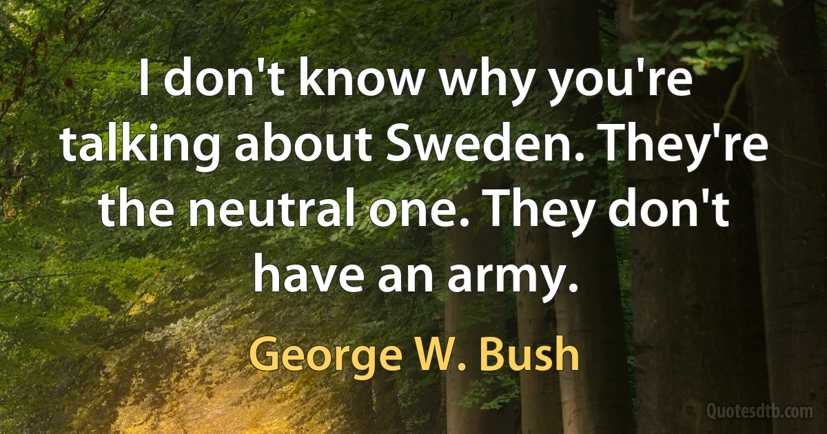 I don't know why you're talking about Sweden. They're the neutral one. They don't have an army. (George W. Bush)