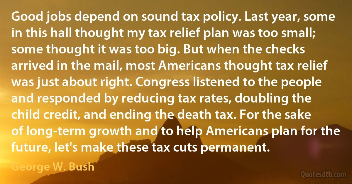 Good jobs depend on sound tax policy. Last year, some in this hall thought my tax relief plan was too small; some thought it was too big. But when the checks arrived in the mail, most Americans thought tax relief was just about right. Congress listened to the people and responded by reducing tax rates, doubling the child credit, and ending the death tax. For the sake of long-term growth and to help Americans plan for the future, let's make these tax cuts permanent. (George W. Bush)