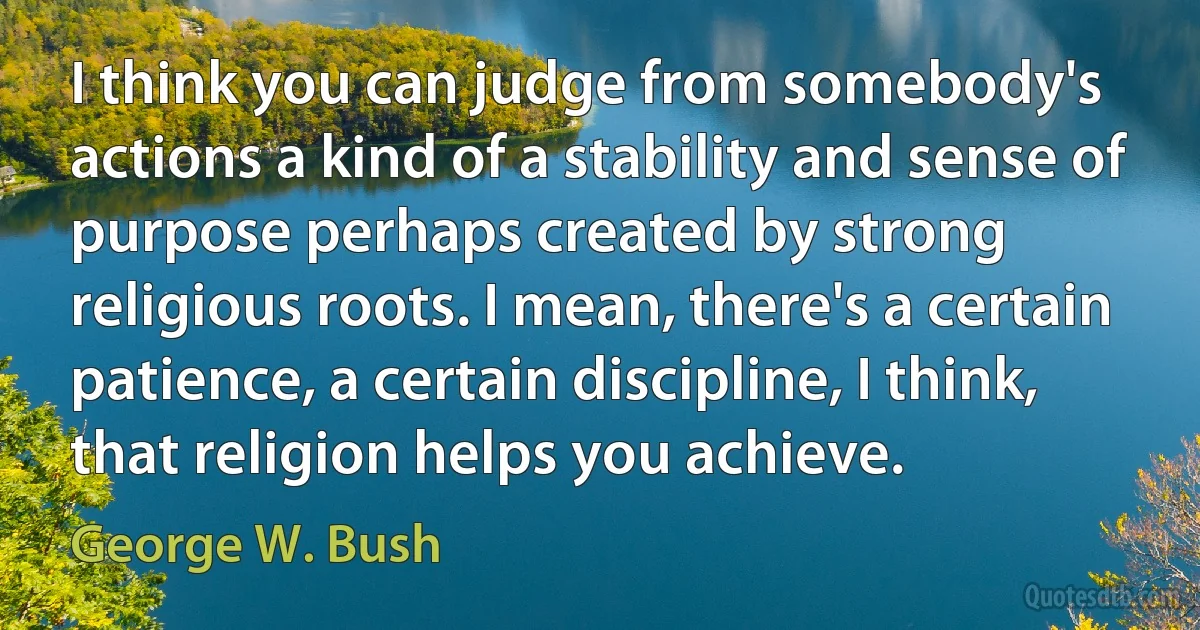 I think you can judge from somebody's actions a kind of a stability and sense of purpose perhaps created by strong religious roots. I mean, there's a certain patience, a certain discipline, I think, that religion helps you achieve. (George W. Bush)