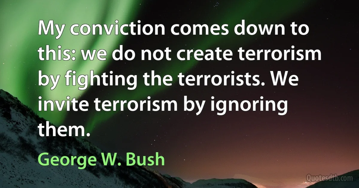 My conviction comes down to this: we do not create terrorism by fighting the terrorists. We invite terrorism by ignoring them. (George W. Bush)