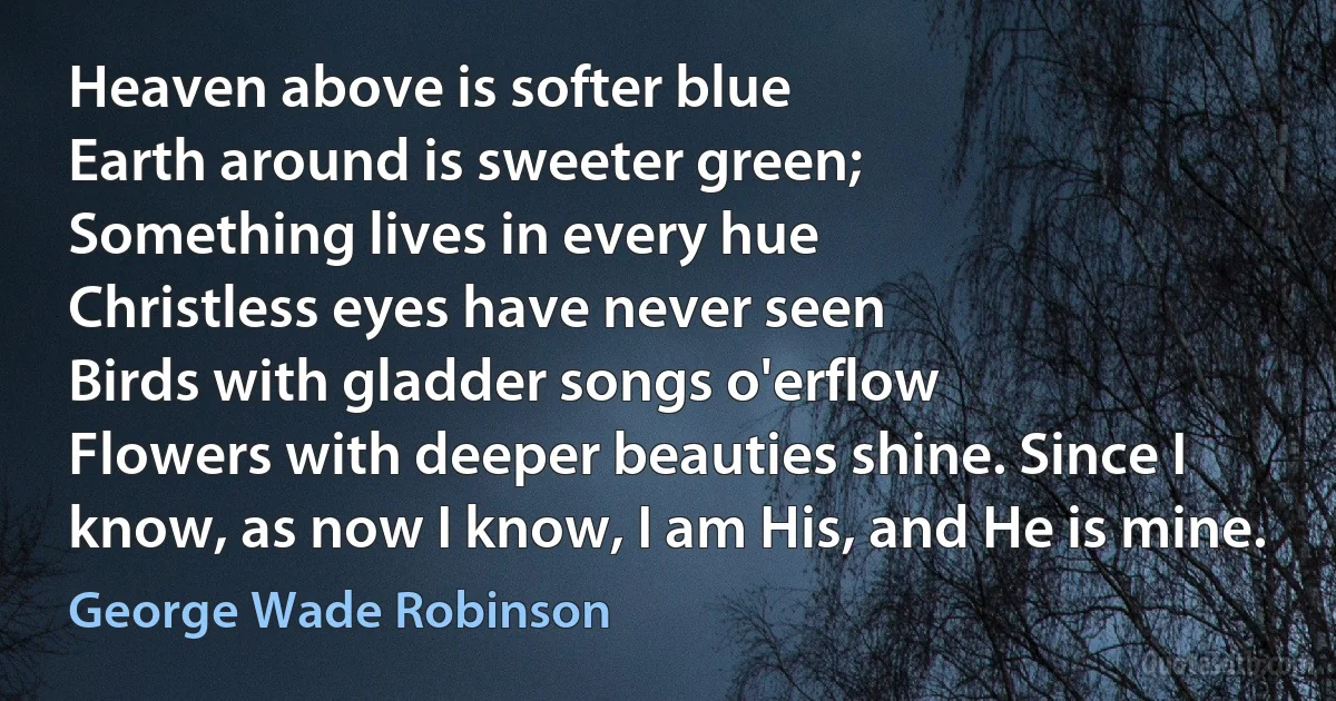 Heaven above is softer blue
Earth around is sweeter green;
Something lives in every hue
Christless eyes have never seen
Birds with gladder songs o'erflow
Flowers with deeper beauties shine. Since I know, as now I know, I am His, and He is mine. (George Wade Robinson)