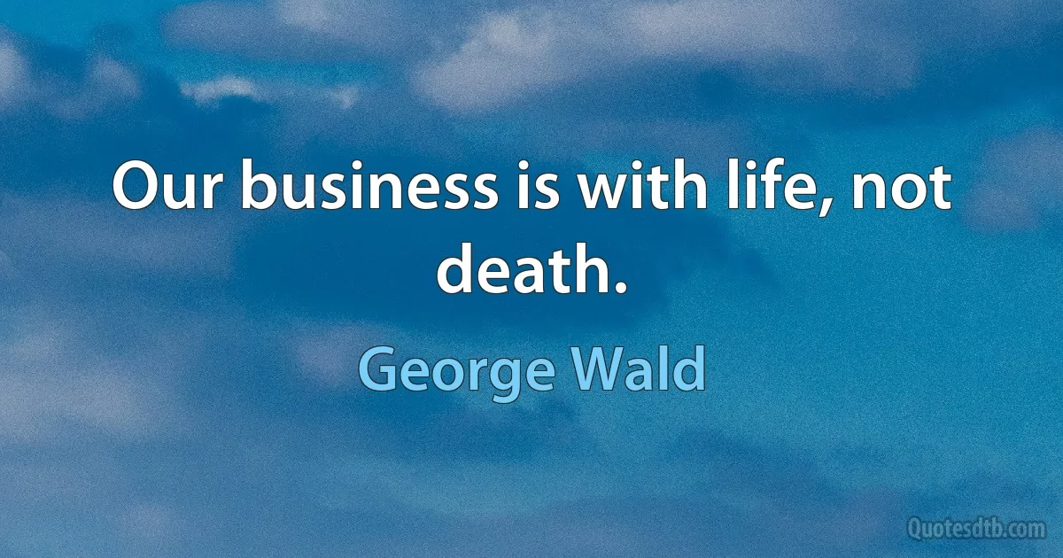 Our business is with life, not death. (George Wald)