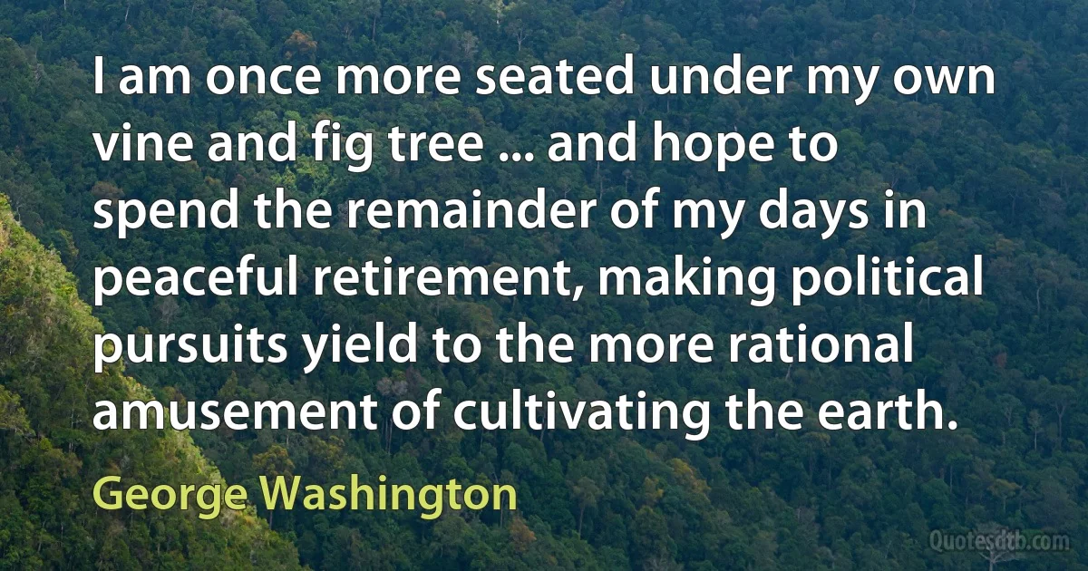 I am once more seated under my own vine and fig tree ... and hope to spend the remainder of my days in peaceful retirement, making political pursuits yield to the more rational amusement of cultivating the earth. (George Washington)