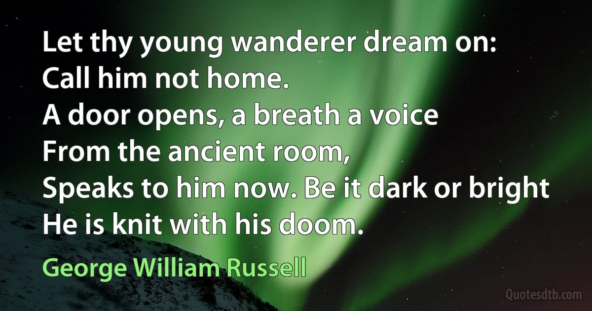 Let thy young wanderer dream on:
Call him not home.
A door opens, a breath a voice
From the ancient room,
Speaks to him now. Be it dark or bright
He is knit with his doom. (George William Russell)