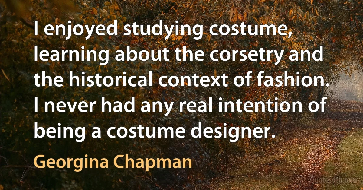 I enjoyed studying costume, learning about the corsetry and the historical context of fashion. I never had any real intention of being a costume designer. (Georgina Chapman)