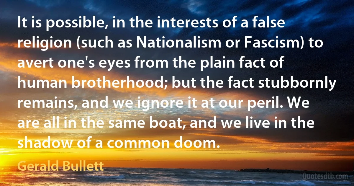 It is possible, in the interests of a false religion (such as Nationalism or Fascism) to avert one's eyes from the plain fact of human brotherhood; but the fact stubbornly remains, and we ignore it at our peril. We are all in the same boat, and we live in the shadow of a common doom. (Gerald Bullett)