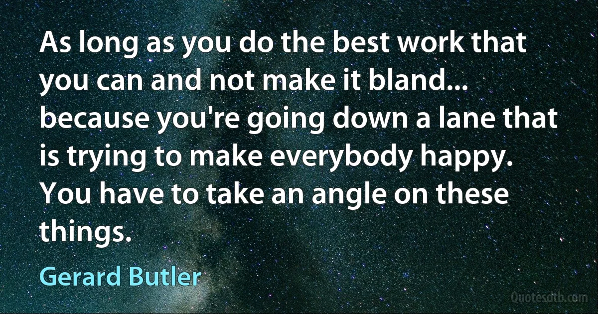 As long as you do the best work that you can and not make it bland... because you're going down a lane that is trying to make everybody happy. You have to take an angle on these things. (Gerard Butler)