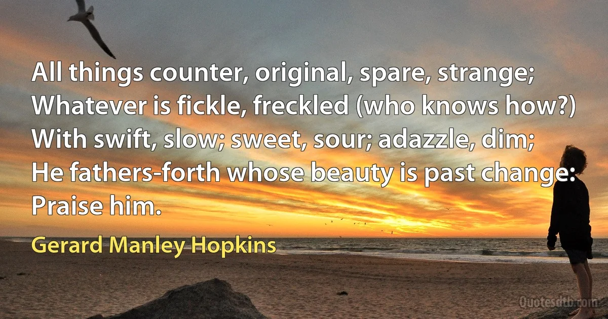 All things counter, original, spare, strange;
Whatever is fickle, freckled (who knows how?)
With swift, slow; sweet, sour; adazzle, dim;
He fathers-forth whose beauty is past change:
Praise him. (Gerard Manley Hopkins)