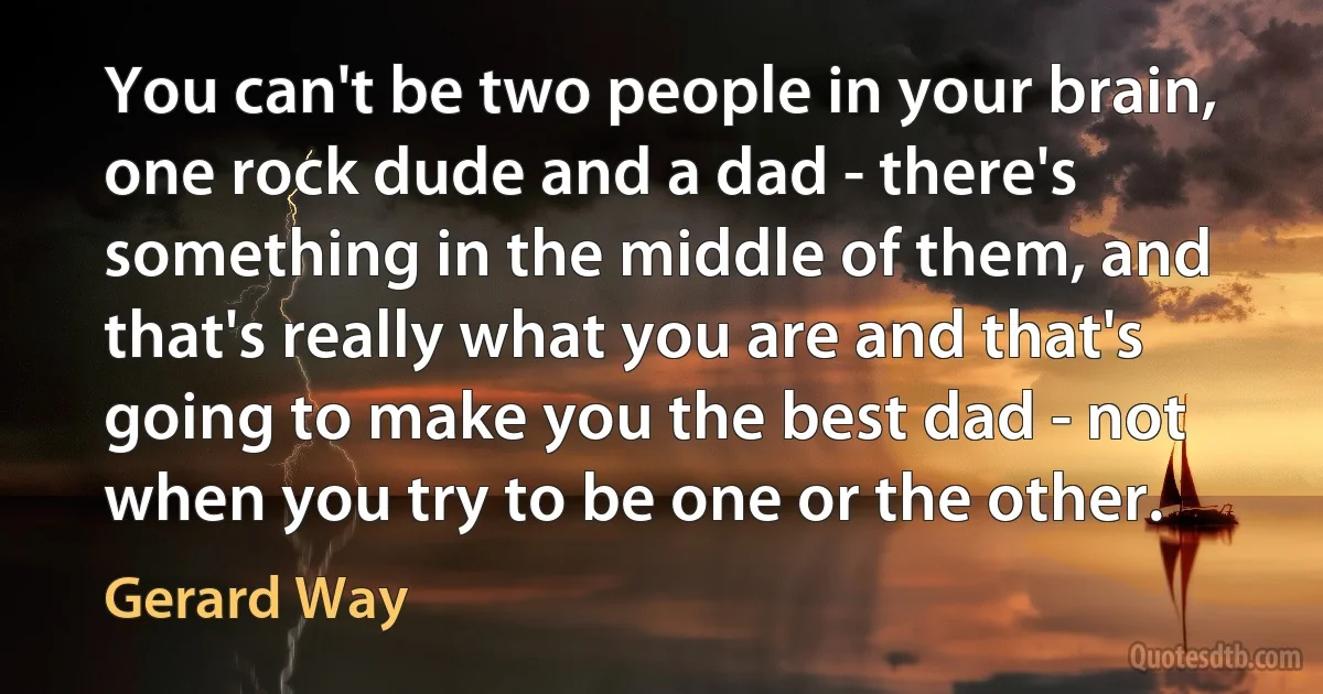 You can't be two people in your brain, one rock dude and a dad - there's something in the middle of them, and that's really what you are and that's going to make you the best dad - not when you try to be one or the other. (Gerard Way)