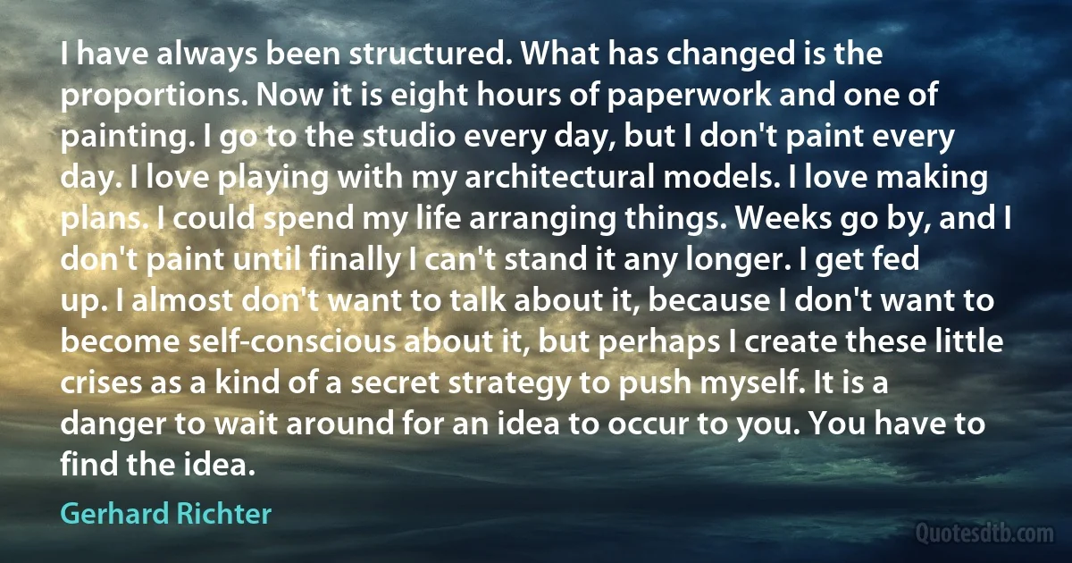 I have always been structured. What has changed is the proportions. Now it is eight hours of paperwork and one of painting. I go to the studio every day, but I don't paint every day. I love playing with my architectural models. I love making plans. I could spend my life arranging things. Weeks go by, and I don't paint until finally I can't stand it any longer. I get fed up. I almost don't want to talk about it, because I don't want to become self-conscious about it, but perhaps I create these little crises as a kind of a secret strategy to push myself. It is a danger to wait around for an idea to occur to you. You have to find the idea. (Gerhard Richter)