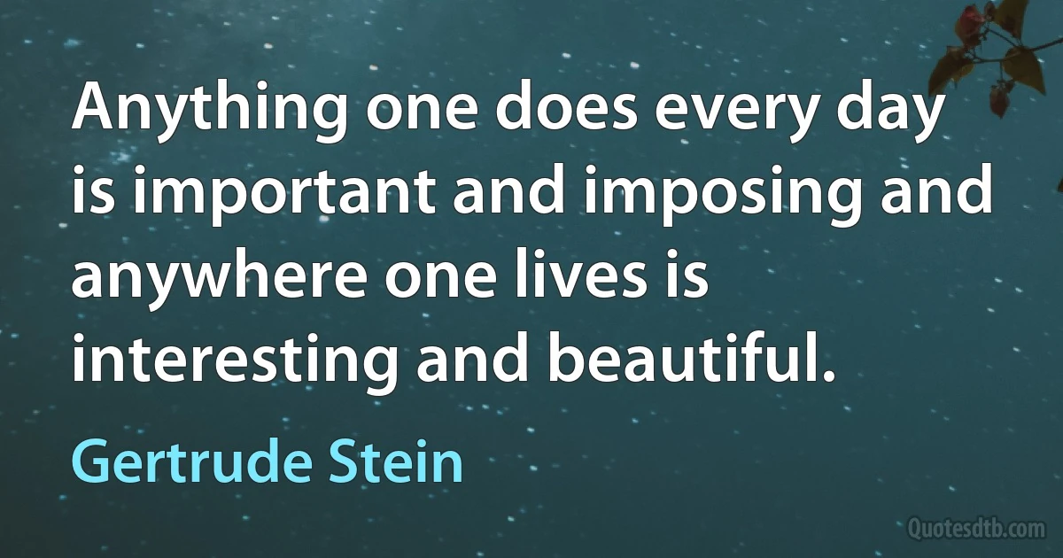 Anything one does every day is important and imposing and anywhere one lives is interesting and beautiful. (Gertrude Stein)