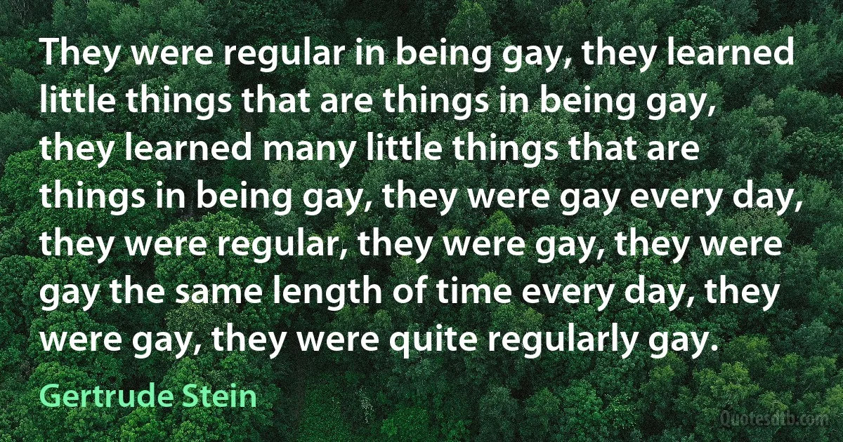 They were regular in being gay, they learned little things that are things in being gay, they learned many little things that are things in being gay, they were gay every day, they were regular, they were gay, they were gay the same length of time every day, they were gay, they were quite regularly gay. (Gertrude Stein)