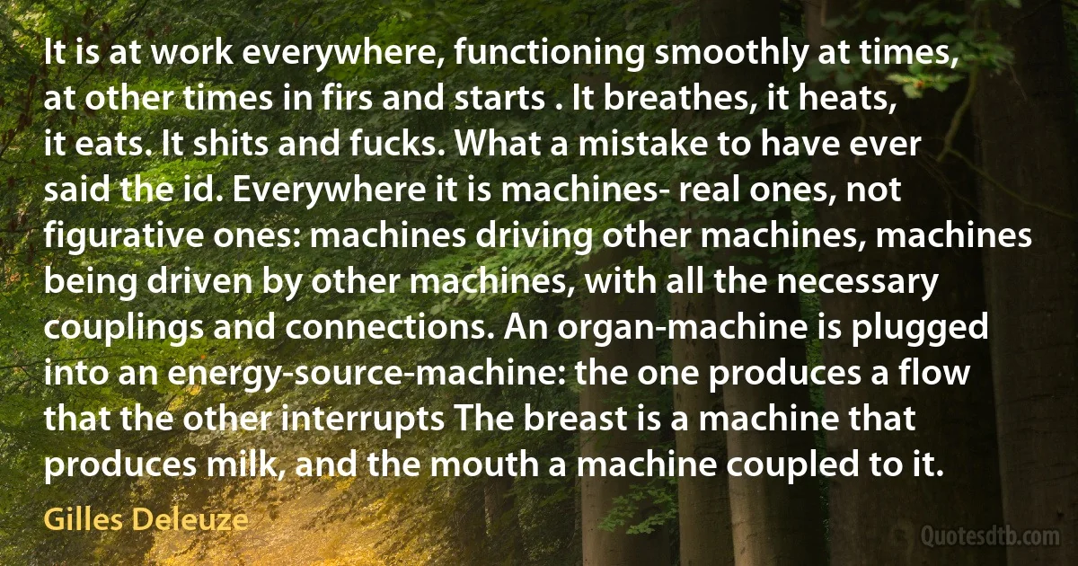 It is at work everywhere, functioning smoothly at times, at other times in firs and starts . It breathes, it heats, it eats. It shits and fucks. What a mistake to have ever said the id. Everywhere it is machines- real ones, not figurative ones: machines driving other machines, machines being driven by other machines, with all the necessary couplings and connections. An organ-machine is plugged into an energy-source-machine: the one produces a flow that the other interrupts The breast is a machine that produces milk, and the mouth a machine coupled to it. (Gilles Deleuze)