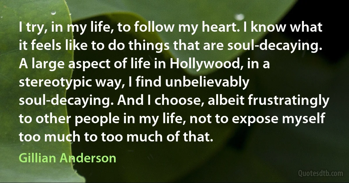 I try, in my life, to follow my heart. I know what it feels like to do things that are soul-decaying. A large aspect of life in Hollywood, in a stereotypic way, I find unbelievably soul-decaying. And I choose, albeit frustratingly to other people in my life, not to expose myself too much to too much of that. (Gillian Anderson)