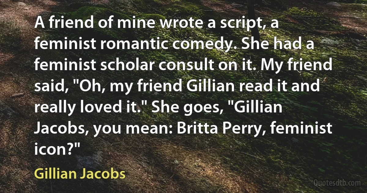 A friend of mine wrote a script, a feminist romantic comedy. She had a feminist scholar consult on it. My friend said, "Oh, my friend Gillian read it and really loved it." She goes, "Gillian Jacobs, you mean: Britta Perry, feminist icon?" (Gillian Jacobs)