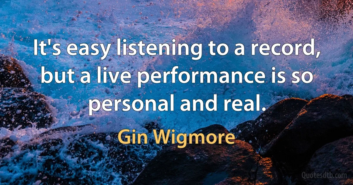 It's easy listening to a record, but a live performance is so personal and real. (Gin Wigmore)